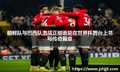 朝鲜队与巴西队激战正酣谁能在世界杯舞台上书写传奇篇章
