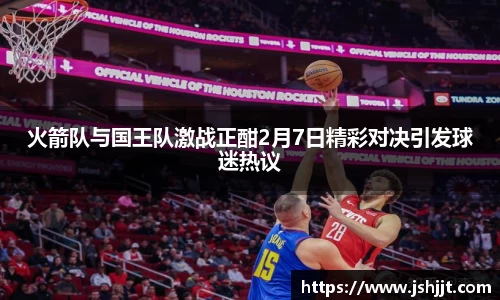 火箭队与国王队激战正酣2月7日精彩对决引发球迷热议